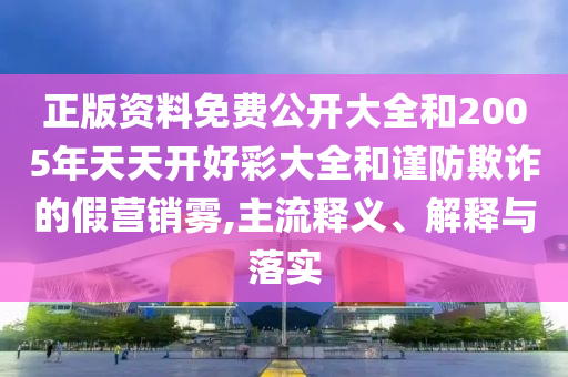 正版資料免費公開大全和2005年天天開好彩大全和謹(jǐn)防欺詐的假營銷霧,主流釋義、解釋與落實
