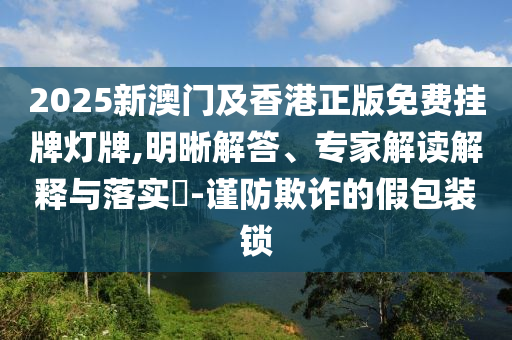 2025新澳門及香港正版免費掛牌燈牌,明晰解答、專家解讀解釋與落實?-謹防欺詐的假包裝鎖