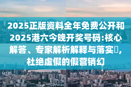 2025正版資料全年免費(fèi)公開和2025港六今晚開獎號碼:核心解答、專家解析解釋與落實?,杜絕虛假的假營銷幻