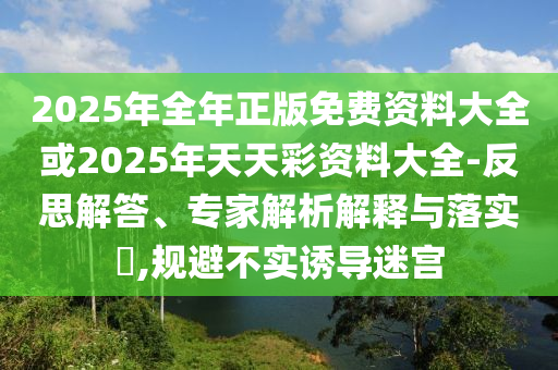 2025年全年正版免費(fèi)資料大全或2025年天天彩資料大全-反思解答、專家解析解釋與落實(shí)?,規(guī)避不實(shí)誘導(dǎo)迷宮