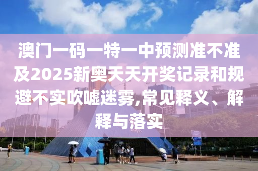 澳門(mén)一碼一特一中預(yù)測(cè)準(zhǔn)不準(zhǔn)及2025新奧天天開(kāi)獎(jiǎng)記錄和規(guī)避不實(shí)吹噓迷霧,常見(jiàn)釋義、解釋與落實(shí)
