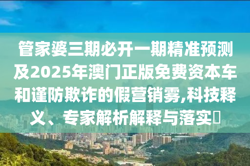 管家婆三期必開一期精準(zhǔn)預(yù)測及2025年澳門正版免費(fèi)資本車和謹(jǐn)防欺詐的假營銷霧,科技釋義、專家解析解釋與落實(shí)?