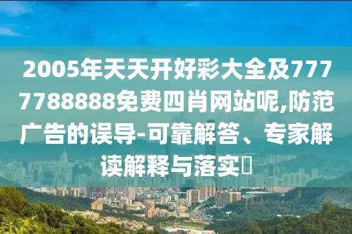 2005年天天開好彩大全及7777788888免費四肖網(wǎng)站呢,防范廣告的誤導(dǎo)-可靠解答、專家解讀解釋與落實?