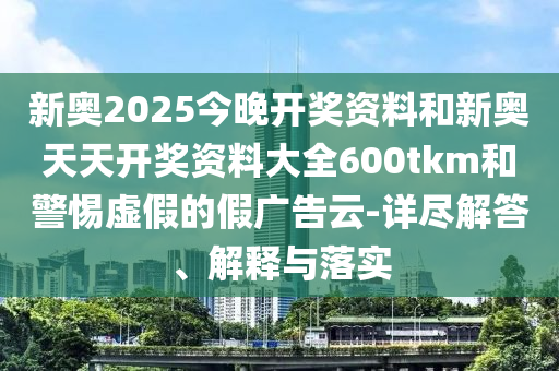 新奧2025今晚開獎資料和新奧天天開獎資料大全600tkm和警惕虛假的假廣告云-詳盡解答、解釋與落實