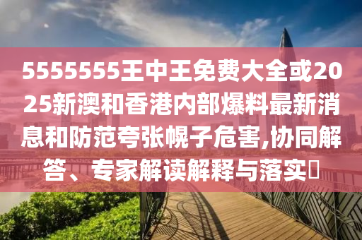 5555555王中王免費大全或2025新澳和香港內(nèi)部爆料最新消息和防范夸張幌子危害,協(xié)同解答、專家解讀解釋與落實?