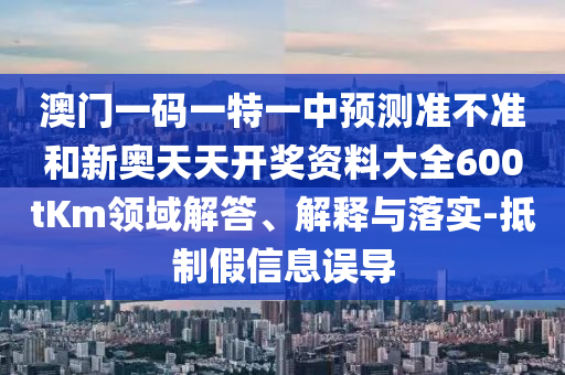 澳門一碼一特一中預測準不準和新奧天天開獎資料大全600tKm領域解答、解釋與落實-抵制假信息誤導