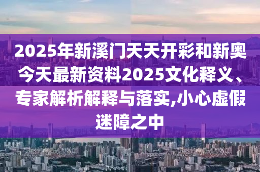 2025年新溪門天天開彩和新奧今天最新資料2025文化釋義、專家解析解釋與落實,小心虛假迷障之中