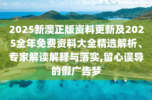 2025新澳正版資料更新及2025全年免費資料大全精選解析、專家解讀解釋與落實,留心誤導的假廣告夢
