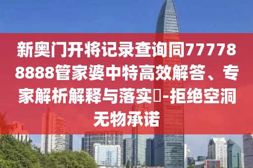新奧門開將記錄查詢同777788888管家婆中特高效解答、專家解析解釋與落實?-拒絕空洞無物承諾