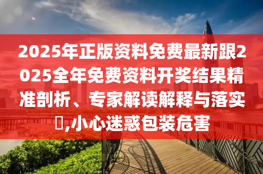 2025年正版資料免費(fèi)最新跟2025全年免費(fèi)資料開獎(jiǎng)結(jié)果精準(zhǔn)剖析、專家解讀解釋與落實(shí)?,小心迷惑包裝危害