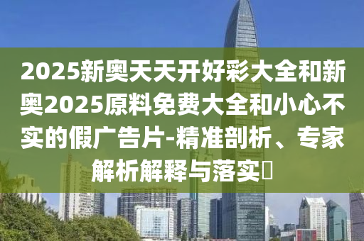 2025新奧天天開好彩大全和新奧2025原料免費(fèi)大全和小心不實(shí)的假?gòu)V告片-精準(zhǔn)剖析、專家解析解釋與落實(shí)?