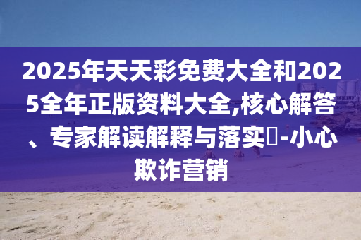 2025年天天彩免費(fèi)大全和2025全年正版資料大全,核心解答、專家解讀解釋與落實(shí)?-小心欺詐營銷