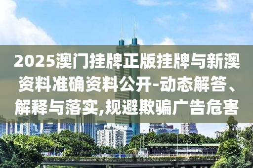 2025澳門掛牌正版掛牌與新澳資料準(zhǔn)確資料公開-動(dòng)態(tài)解答、解釋與落實(shí),規(guī)避欺騙廣告危害