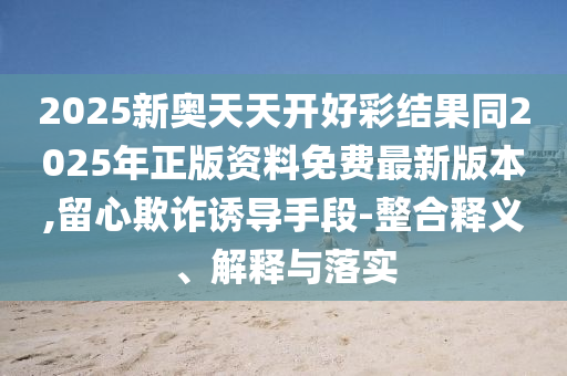 2025新奧天天開好彩結果同2025年正版資料免費最新版本,留心欺詐誘導手段-整合釋義、解釋與落實