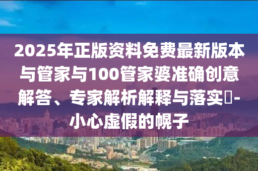 2025年正版資料免費(fèi)最新版本與管家與100管家婆準(zhǔn)確創(chuàng)意解答、專(zhuān)家解析解釋與落實(shí)?-小心虛假的幌子