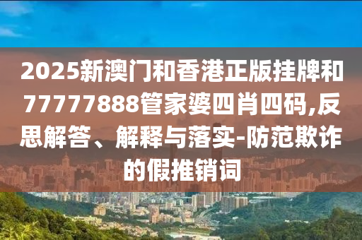 2025新澳門和香港正版掛牌和77777888管家婆四肖四碼,反思解答、解釋與落實-防范欺詐的假推銷詞