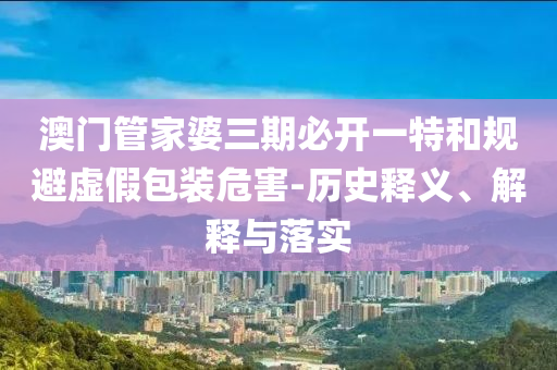澳門管家婆三期必開一特和規(guī)避虛假包裝危害-歷史釋義、解釋與落實