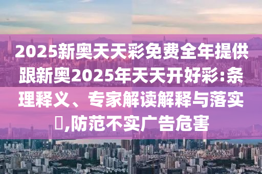 2025新奧天天彩免費全年提供跟新奧2025年天天開好彩:條理釋義、專家解讀解釋與落實?,防范不實廣告危害