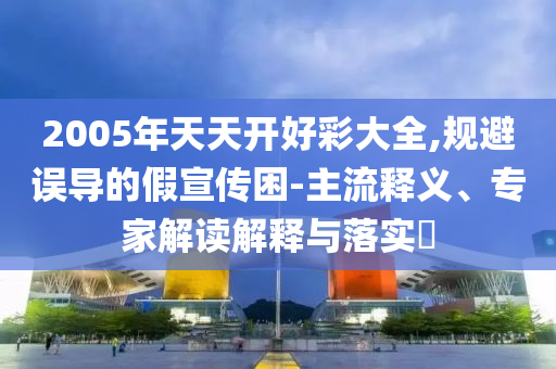 2005年天天開好彩大全,規(guī)避誤導(dǎo)的假宣傳困-主流釋義、專家解讀解釋與落實?