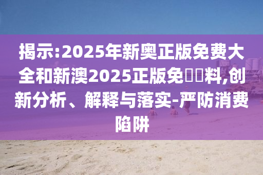 揭示:2025年新奧正版免費大全和新澳2025正版免費資料,創(chuàng)新分析、解釋與落實-嚴防消費陷阱