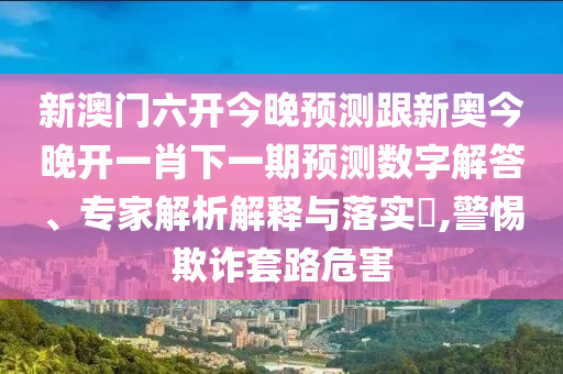 新澳門六開今晚預(yù)測跟新奧今晚開一肖下一期預(yù)測數(shù)字解答、專家解析解釋與落實?,警惕欺詐套路危害