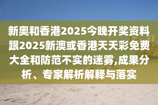 新奧和香港2025今晚開獎(jiǎng)資料跟2025新澳或香港天天彩免費(fèi)大全和防范不實(shí)的迷霧,成果分析、專家解析解釋與落實(shí)
