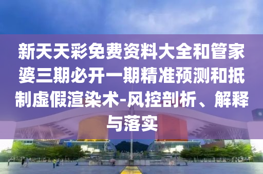 新天天彩免費資料大全和管家婆三期必開一期精準預測和抵制虛假渲染術-風控剖析、解釋與落實
