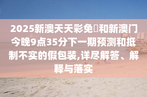 2025新澳天天彩免費和新澳門今晚9點35分下一期預(yù)測和抵制不實的假包裝,詳盡解答、解釋與落實