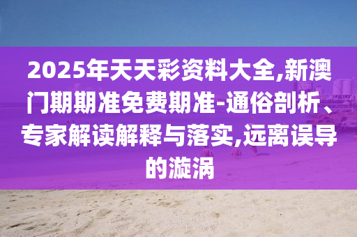 2025年天天彩資料大全,新澳門期期準(zhǔn)免費(fèi)期準(zhǔn)-通俗剖析、專家解讀解釋與落實(shí),遠(yuǎn)離誤導(dǎo)的漩渦
