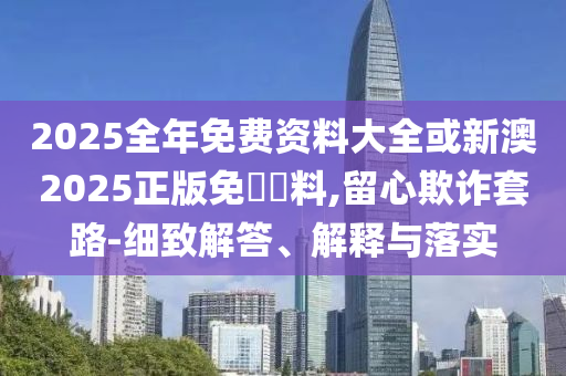 2025全年免費(fèi)資料大全或新澳2025正版免費(fèi)資料,留心欺詐套路-細(xì)致解答、解釋與落實(shí)