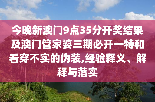 今晚新澳門9點(diǎn)35分開獎(jiǎng)結(jié)果及澳門管家婆三期必開一特和看穿不實(shí)的偽裝,經(jīng)驗(yàn)釋義、解釋與落實(shí)