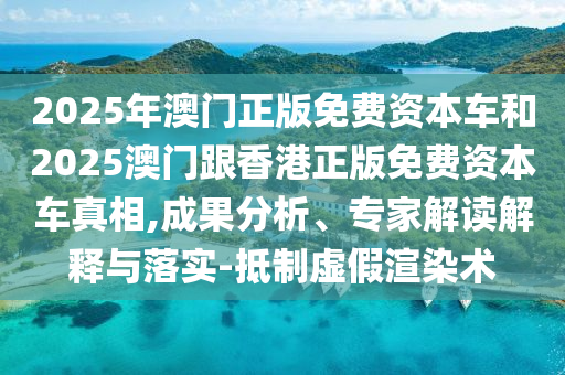 2025年澳門正版免費(fèi)資本車和2025澳門跟香港正版免費(fèi)資本車真相,成果分析、專家解讀解釋與落實-抵制虛假渲染術(shù)