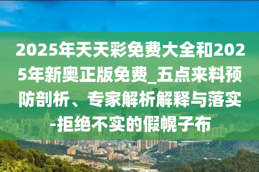 2025年天天彩免費(fèi)大全和2025年新奧正版免費(fèi)_五點(diǎn)來(lái)料預(yù)防剖析、專(zhuān)家解析解釋與落實(shí)-拒絕不實(shí)的假幌子布