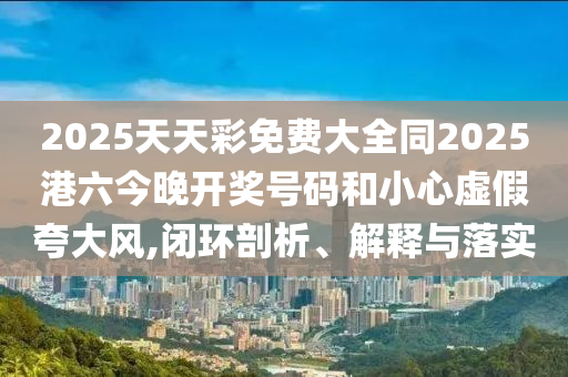 2025天天彩免費(fèi)大全同2025港六今晚開獎號碼和小心虛假夸大風(fēng),閉環(huán)剖析、解釋與落實