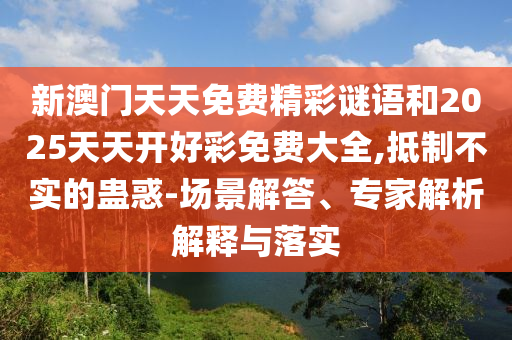 新澳門天天免費(fèi)精彩謎語和2025天天開好彩免費(fèi)大全,抵制不實(shí)的蠱惑-場景解答、專家解析解釋與落實(shí)