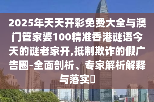 2025年天天開彩免費(fèi)大全與澳門管家婆100精準(zhǔn)香港謎語今天的謎老家開,抵制欺詐的假廣告圈-全面剖析、專家解析解釋與落實(shí)?