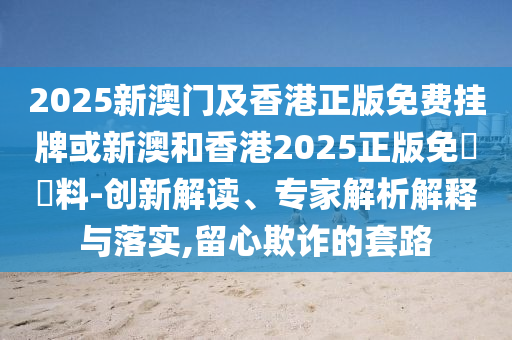 2025新澳門及香港正版免費掛牌或新澳和香港2025正版免費資料-創(chuàng)新解讀、專家解析解釋與落實,留心欺詐的套路