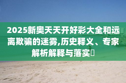 2025新奧天天開好彩大全和遠離欺騙的迷霧,歷史釋義、專家解析解釋與落實?