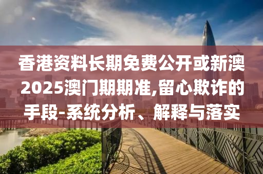 香港資料長(zhǎng)期免費(fèi)公開或新澳2025澳門期期準(zhǔn),留心欺詐的手段-系統(tǒng)分析、解釋與落實(shí)