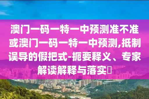 澳門一碼一特一中預(yù)測準(zhǔn)不準(zhǔn)或澳門一碼一特一中預(yù)測,抵制誤導(dǎo)的假把式-扼要釋義、專家解讀解釋與落實(shí)?