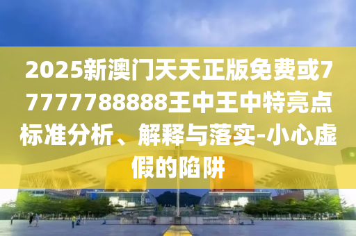2025新澳門天天正版免費或77777788888王中王中特亮點標(biāo)準(zhǔn)分析、解釋與落實-小心虛假的陷阱