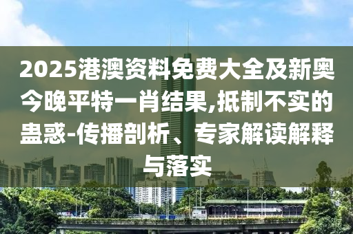 2025港澳資料免費大全及新奧今晚平特一肖結果,抵制不實的蠱惑-傳播剖析、專家解讀解釋與落實