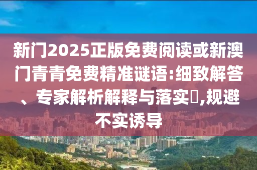 新門(mén)2025正版免費(fèi)閱讀或新澳門(mén)青青免費(fèi)精準(zhǔn)謎語(yǔ):細(xì)致解答、專(zhuān)家解析解釋與落實(shí)?,規(guī)避不實(shí)誘導(dǎo)