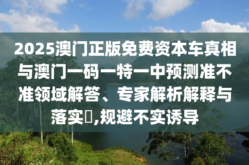 2025澳門正版免費(fèi)資本車真相與澳門一碼一特一中預(yù)測準(zhǔn)不準(zhǔn)領(lǐng)域解答、專家解析解釋與落實(shí)?,規(guī)避不實(shí)誘導(dǎo)