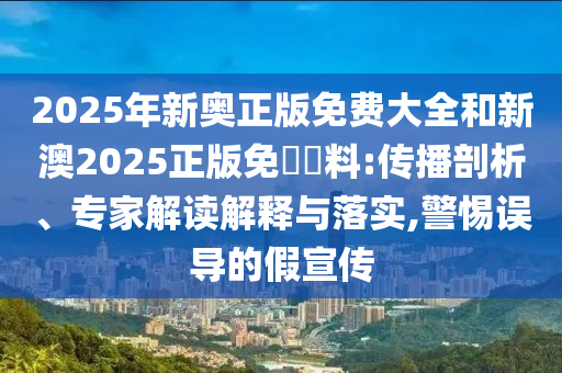 2025年新奧正版免費(fèi)大全和新澳2025正版免費(fèi)資料:傳播剖析、專家解讀解釋與落實(shí),警惕誤導(dǎo)的假宣傳