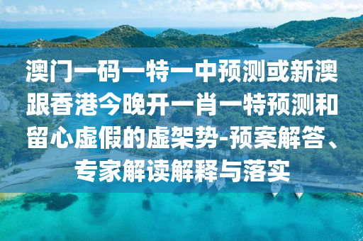 澳門一碼一特一中預(yù)測或新澳跟香港今晚開一肖一特預(yù)測和留心虛假的虛架勢-預(yù)案解答、專家解讀解釋與落實