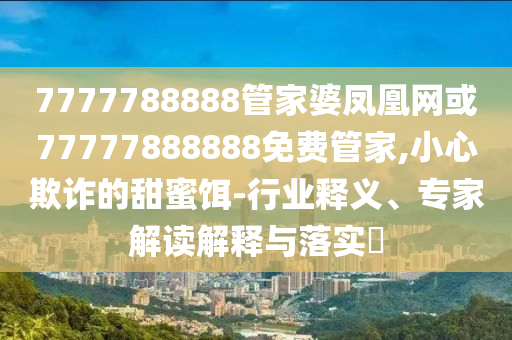 7777788888管家婆鳳凰網或77777888888免費管家,小心欺詐的甜蜜餌-行業(yè)釋義、專家解讀解釋與落實?