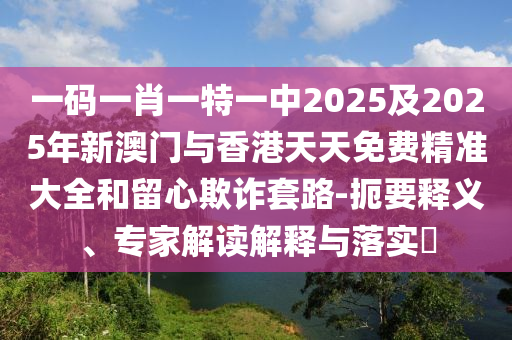 一碼一肖一特一中2025及2025年新澳門與香港天天免費(fèi)精準(zhǔn)大全和留心欺詐套路-扼要釋義、專家解讀解釋與落實(shí)?