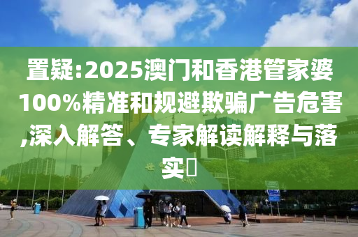 置疑:2025澳門和香港管家婆100%精準和規(guī)避欺騙廣告危害,深入解答、專家解讀解釋與落實?