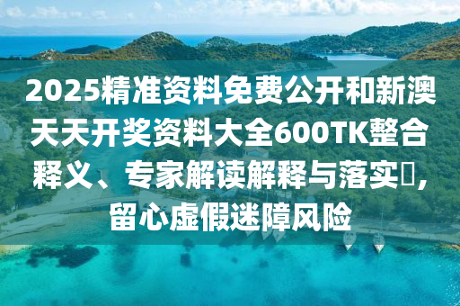 2025精準(zhǔn)資料免費(fèi)公開和新澳天天開獎資料大全600TK整合釋義、專家解讀解釋與落實?,留心虛假迷障風(fēng)險